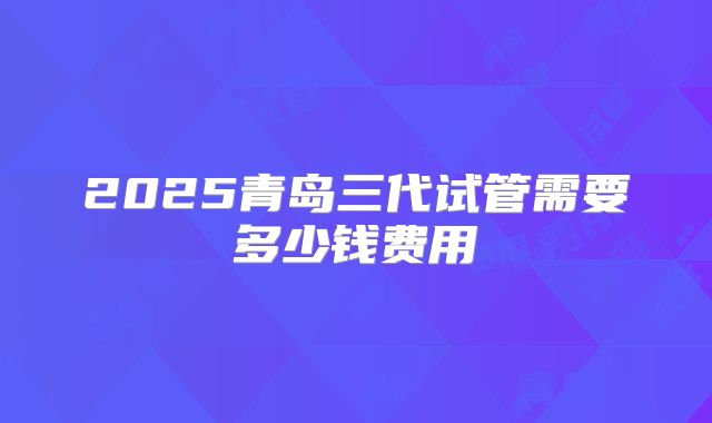 2025青岛三代试管需要多少钱费用