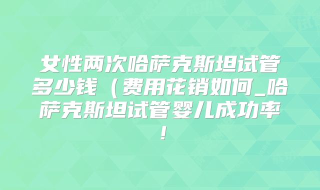 女性两次哈萨克斯坦试管多少钱(费用花销如何_哈萨克斯坦试管婴儿成功率!