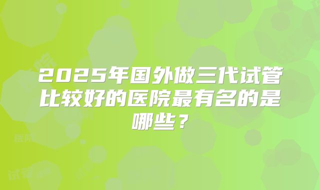 2025年国外做三代试管比较好的医院最有名的是哪些？