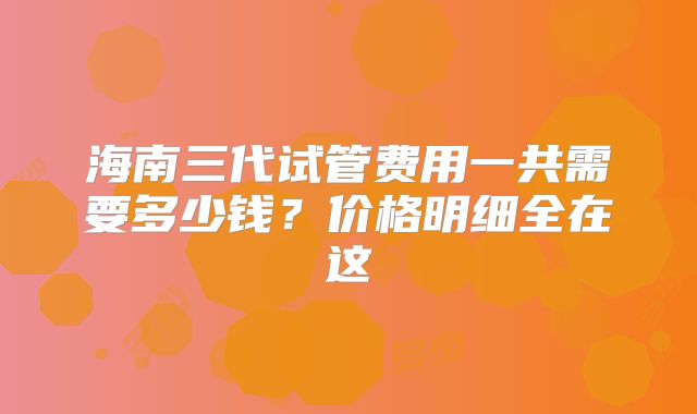海南三代试管费用一共需要多少钱？价格明细全在这