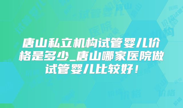 唐山私立机构试管婴儿价格是多少_唐山哪家医院做试管婴儿比较好！