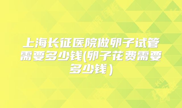 上海长征医院做卵子试管需要多少钱(卵子花费需要多少钱)