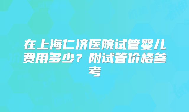 在上海仁济医院试管婴儿费用多少?附试管价格参考