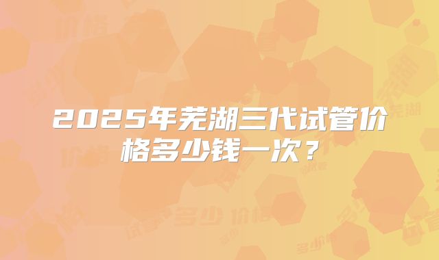 2025年芜湖三代试管价格多少钱一次？