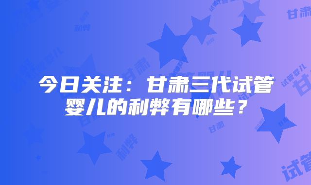 今日关注：甘肃三代试管婴儿的利弊有哪些？