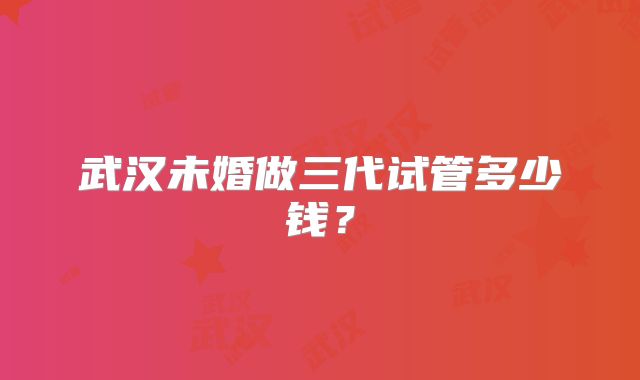 武汉未婚做三代试管多少钱？