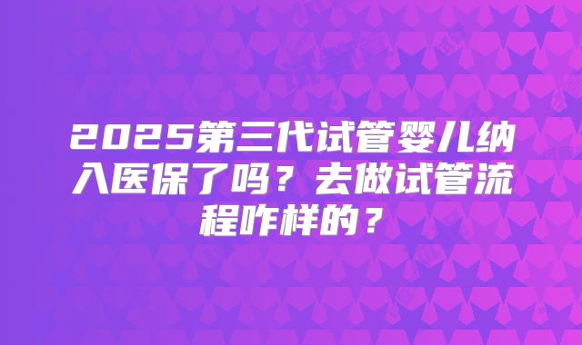 2025第三代试管婴儿纳入医保了吗？去做试管流程咋样的？