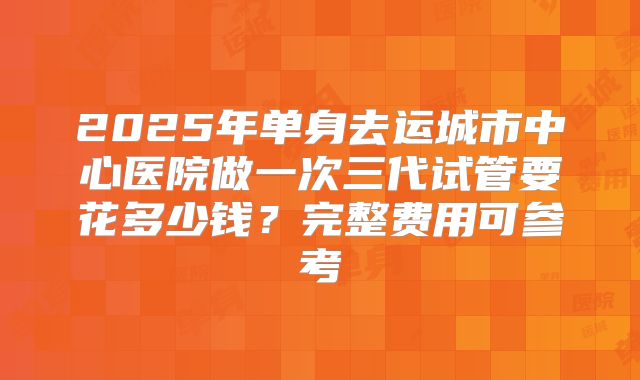 2025年单身去运城市中心医院做一次三代试管要花多少钱？完整费用可参考