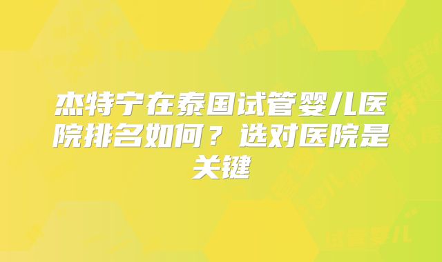 杰特宁在泰国试管婴儿医院排名如何？选对医院是关键