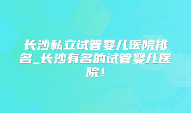 长沙私立试管婴儿医院排名_长沙有名的试管婴儿医院！