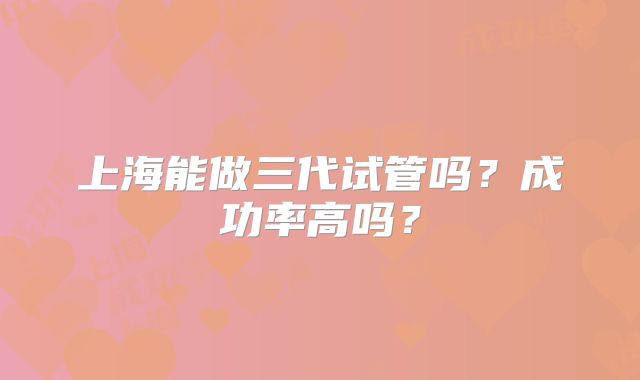 上海能做三代试管吗？成功率高吗？