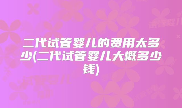 二代试管婴儿的费用太多少(二代试管婴儿大概多少钱)