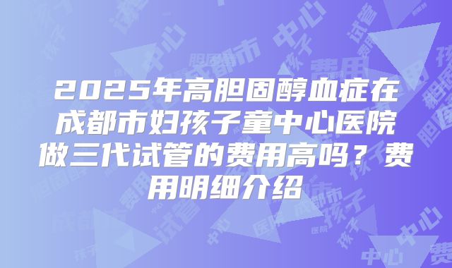 2025年高胆固醇血症在成都市妇孩子童中心医院做三代试管的费用高吗?费用明细介绍
