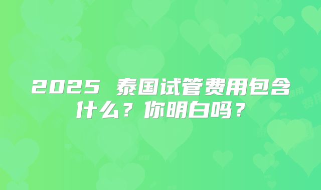 2025 泰国试管费用包含什么？你明白吗？