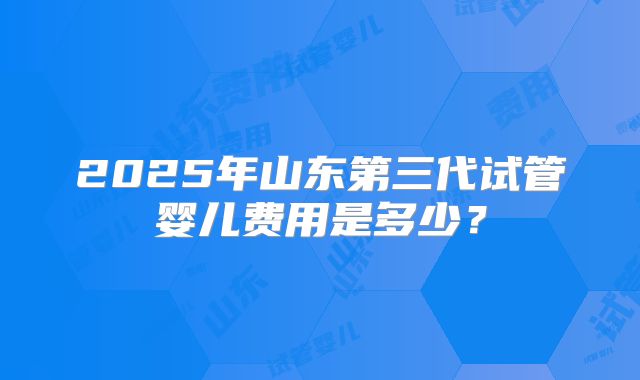2025年山东第三代试管婴儿费用是多少?
