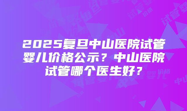 2025复旦中山医院试管婴儿价格公示?中山医院试管哪个医生好?