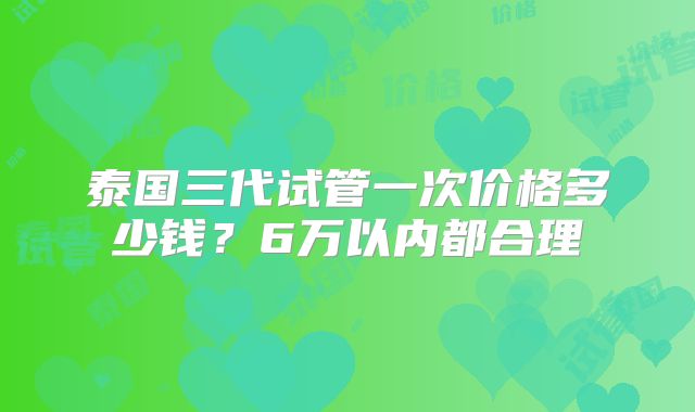 泰国三代试管一次价格多少钱?6万以内都合理