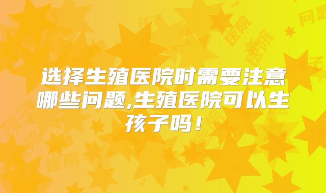 选择生殖医院时需要注意哪些问题,生殖医院可以生孩子吗!
