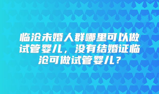临沧未婚人群哪里可以做试管婴儿，没有结婚证临沧可做试管婴儿？
