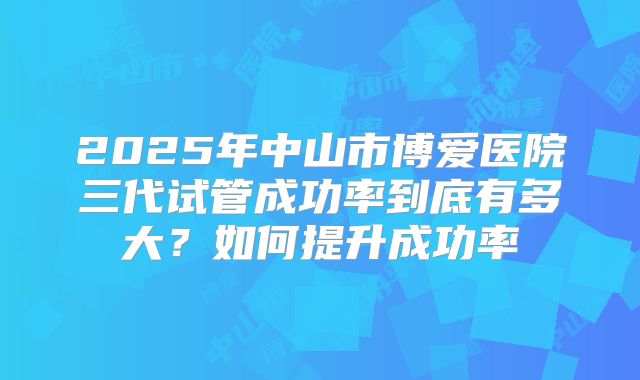 2025年中山市博爱医院三代试管成功率到底有多大？如何提升成功率