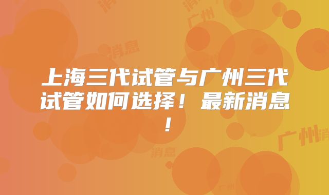 上海三代试管与广州三代试管如何选择！最新消息！