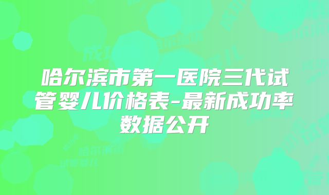 哈尔滨市第一医院三代试管婴儿价格表-最新成功率数据公开