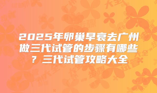 2025年卵巢早衰去广州做三代试管的步骤有哪些？三代试管攻略大全