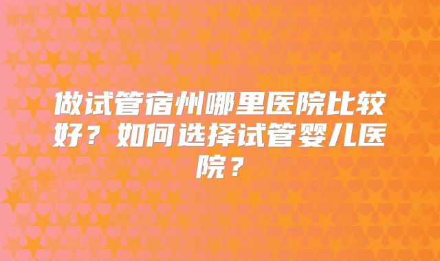 做试管宿州哪里医院比较好？如何选择试管婴儿医院？