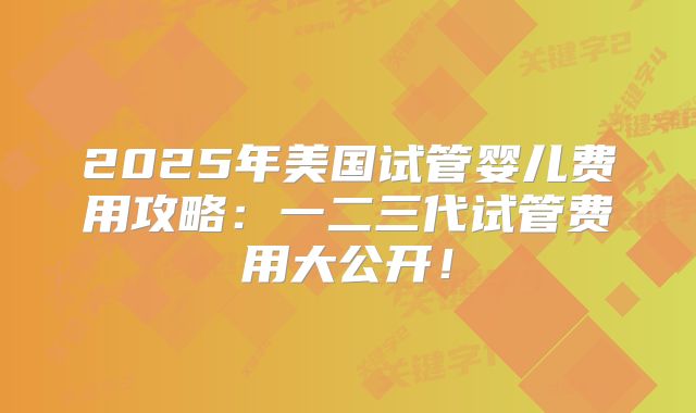 2025年美国试管婴儿费用攻略：一二三代试管费用大公开！