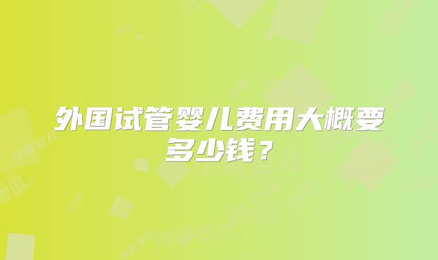外国试管婴儿费用大概要多少钱？