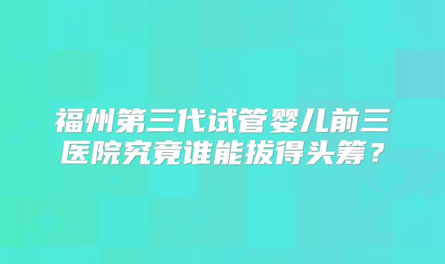 福州第三代试管婴儿前三医院究竟谁能拔得头筹？