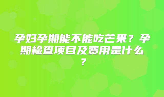 孕妇孕期能不能吃芒果?孕期检查项目及费用是什么?