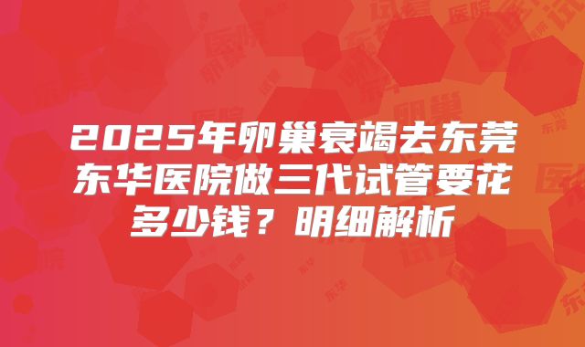 2025年卵巢衰竭去东莞东华医院做三代试管要花多少钱？明细解析
