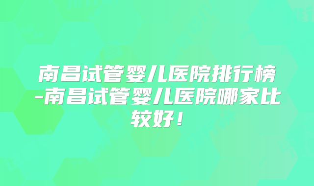 南昌试管婴儿医院排行榜-南昌试管婴儿医院哪家比较好！