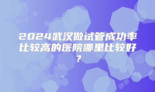2024武汉做试管成功率比较高的医院哪里比较好？