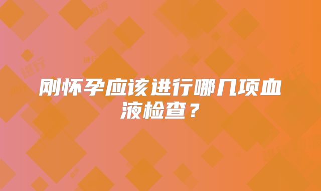 刚怀孕应该进行哪几项血液检查？