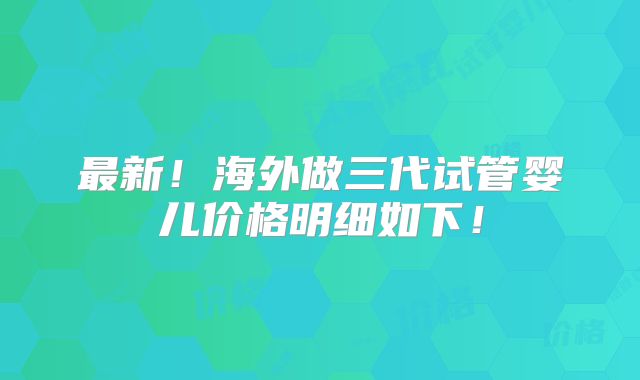 最新！海外做三代试管婴儿价格明细如下！