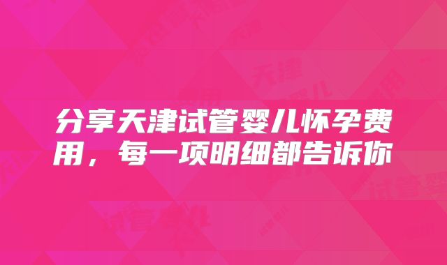 分享天津试管婴儿怀孕费用,每一项明细都告诉你