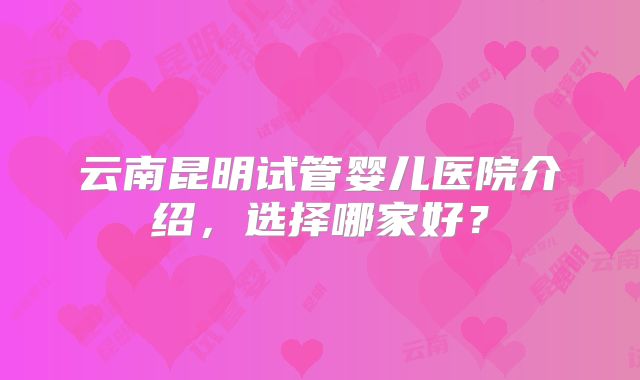 云南昆明试管婴儿医院介绍,选择哪家好?