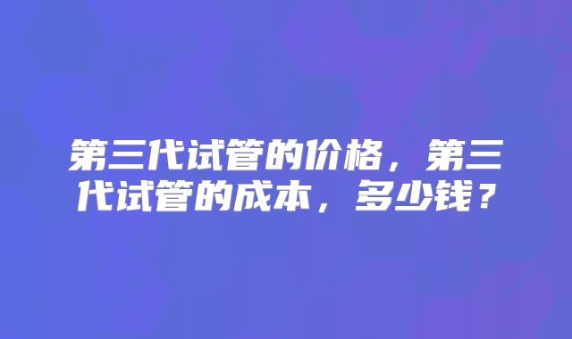 第三代试管的价格,第三代试管的成本,多少钱?