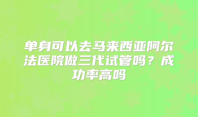 单身可以去马来西亚阿尔法医院做三代试管吗？成功率高吗