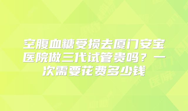 空腹血糖受损去厦门安宝医院做三代试管贵吗?一次需要花费多少钱