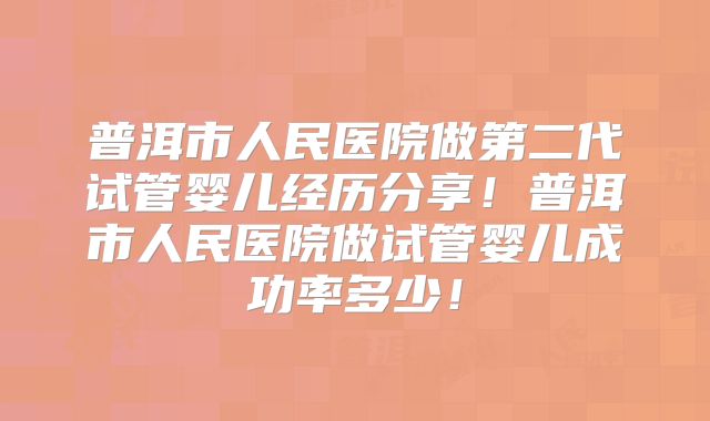 普洱市人民医院做第二代试管婴儿经历分享！普洱市人民医院做试管婴儿成功率多少！