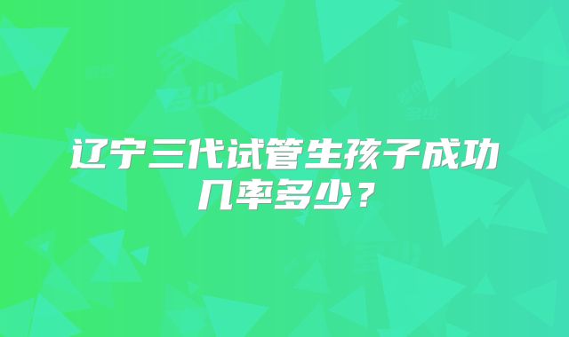 辽宁三代试管生孩子成功几率多少?