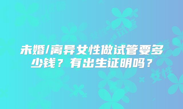 未婚/离异女性做试管要多少钱?有出生证明吗?