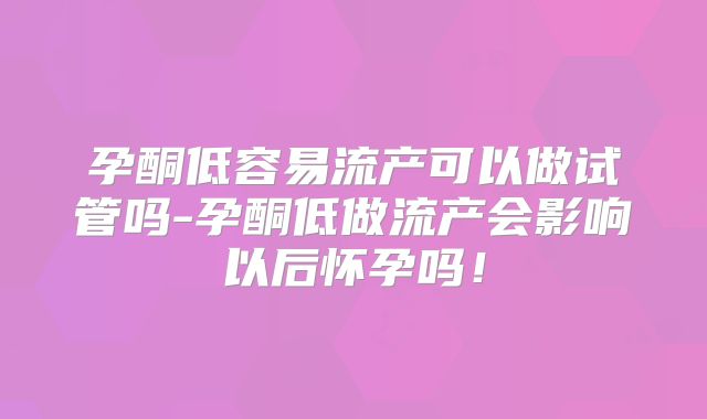 孕酮低容易流产可以做试管吗-孕酮低做流产会影响以后怀孕吗!