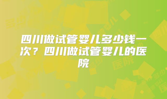 四川做试管婴儿多少钱一次？四川做试管婴儿的医院