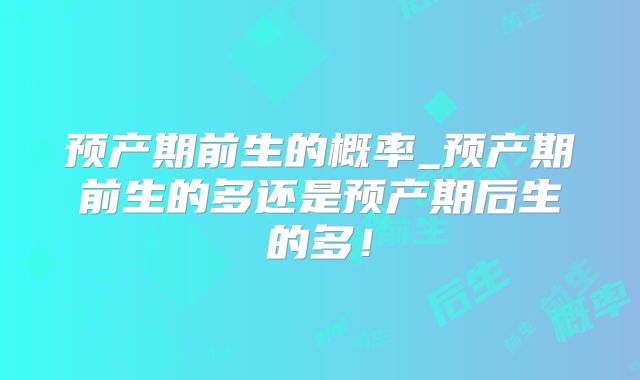 预产期前生的概率_预产期前生的多还是预产期后生的多!
