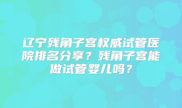 辽宁残角子宫权威试管医院排名分享？残角子宫能做试管婴儿吗？