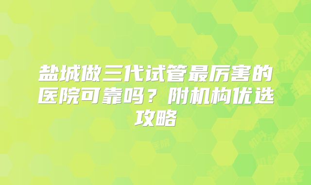 盐城做三代试管最厉害的医院可靠吗?附机构优选攻略